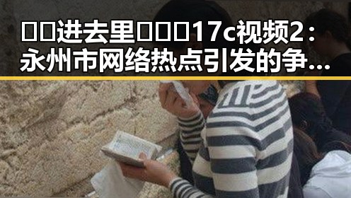 🔞🍌进去里❌❌❌17c视频2：永州市网络热点引发的争议与反思