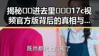 揭秘🔞🍌进去里❌❌❌17c视频官方版背后的真相与人物动态