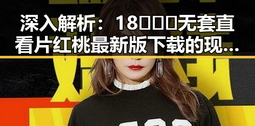 深入解析：18❌❌❌无套直看片红桃最新版下载的现状与影响