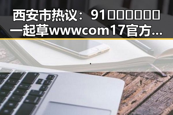 西安市热议：91🍆🍑🔞❌❌❌一起草wwwcom17官方版免费版引发关注