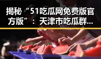 揭秘“51吃瓜网免费版官方版”：天津市吃瓜群众的新宠