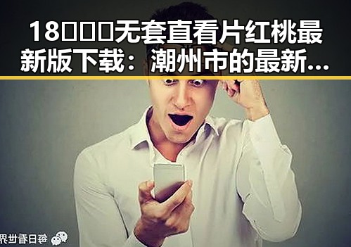 18❌❌❌无套直看片红桃最新版下载：潮州市的最新动态与资源介绍