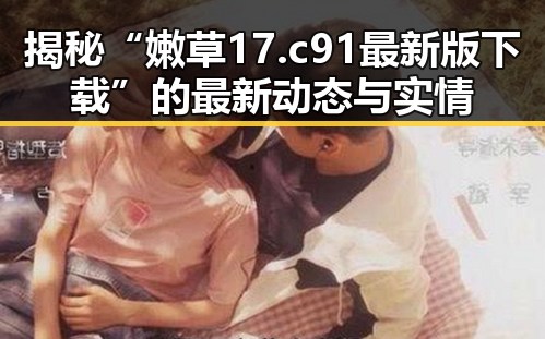 揭秘“嫩草17.c 91最新版下载”的最新动态与实情