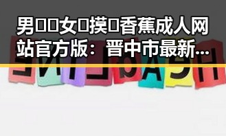 男🍌❌女🍑摸🐻香蕉成人网站官方版：晋中市最新动态分析