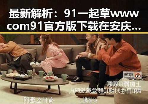 最新解析：91 一起草wwwcom91官方版下载在安庆市的现状与应用