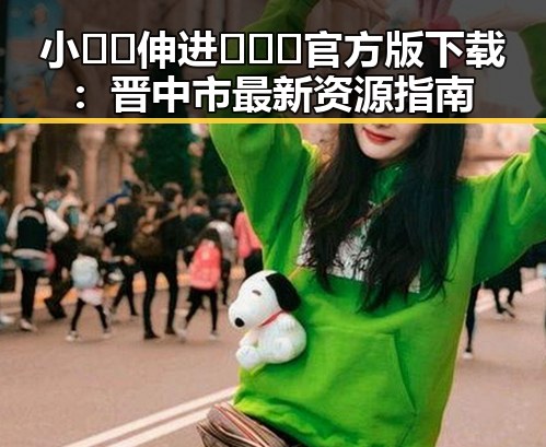 小🐔🐔伸进🈲🔞🔞官方版下载:晋中市最新资源指南