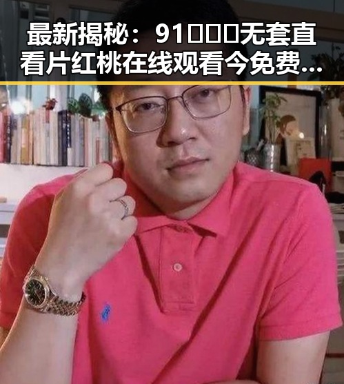 最新揭秘:91❌❌❌无套直看片红桃在线观看今免费版现状分析