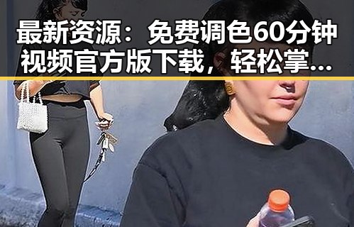 最新资源：免费调色60分钟视频官方版下载，轻松掌握调色技巧
