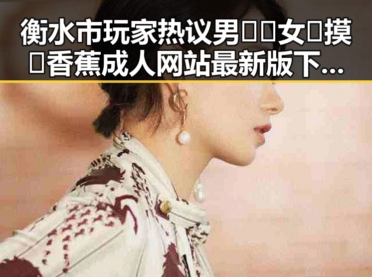 衡水市玩家热议男🍌❌女🍑摸🐻香蕉成人网站最新版下载体验