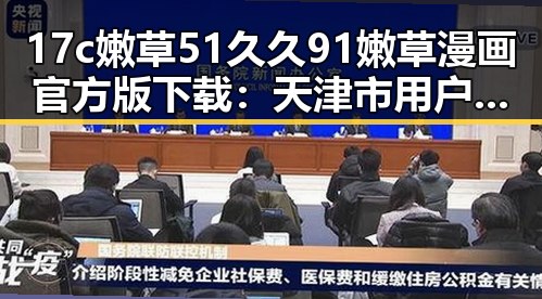 17c嫩草51久久91嫩草漫画官方版下载：天津市用户必备指南