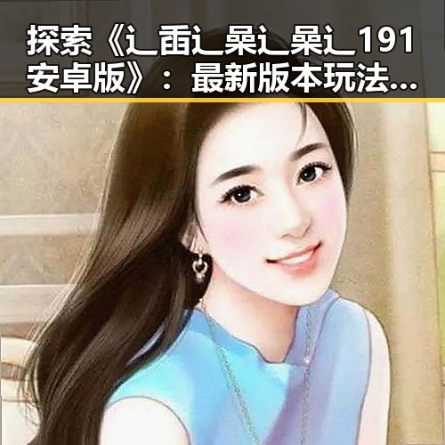 探索《辶臿辶喿辶喿辶191安卓版》：最新版本玩法与体验分析