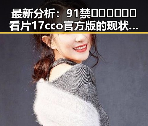 最新分析：91禁🍆🍑🔞❌❌❌看片17cco官方版的现状与发展