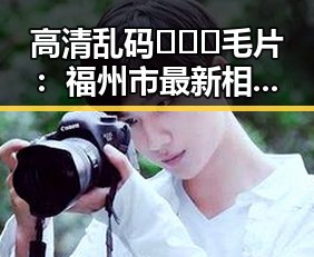 高清乱码🔞❌♋毛片：福州市最新相关资讯揭秘