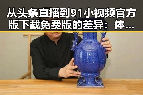 从头条直播到91小视频官方版下载免费版的差异：体验中的反差与选择