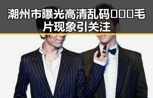 潮州市曝光高清乱码🔞❌♋毛片现象引关注