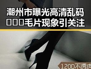 潮州市曝光高清乱码🔞❌♋毛片现象引关注