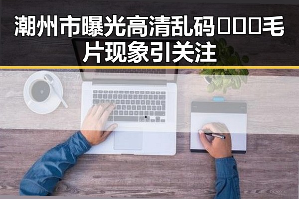 潮州市曝光高清乱码🔞❌♋毛片现象引关注