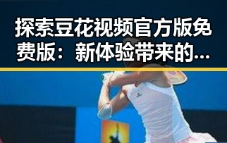探索豆花视频官方版免费版：新体验带来的反差与便利