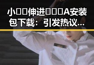 小🐔🐔伸进🈲🔞🔞A安装包下载：引发热议的背后因素