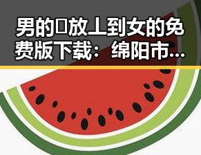 男的🈚放丄到女的免费版下载：绵阳市热门资源全面解析