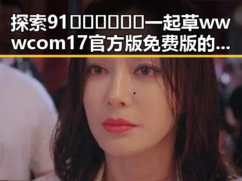 探索91🍆🍑🔞❌❌❌一起草wwwcom17官方版免费版的精彩世界