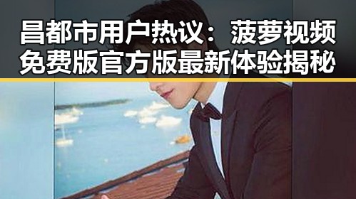 昌都市用户热议：菠萝视频免费版官方版最新体验揭秘