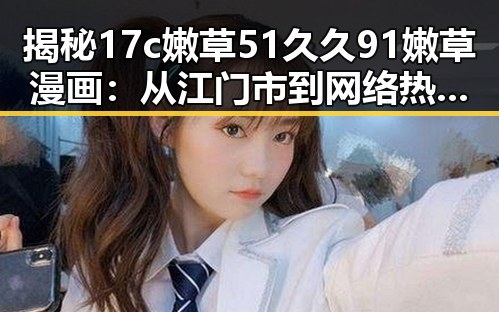 揭秘17c嫩草51久久91嫩草漫画：从江门市到网络热潮的反转