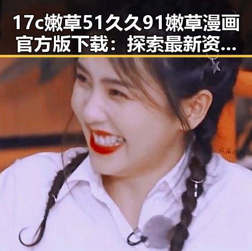 17c嫩草51久久91嫩草漫画官方版下载：探索最新资源与下载指南