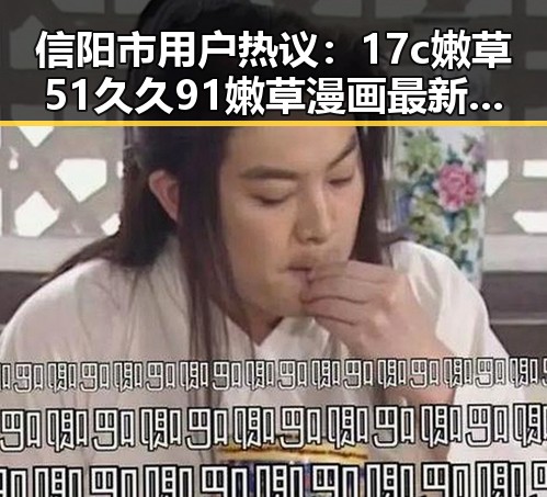 信阳市用户热议：17c嫩草51久久91嫩草漫画最新版下载揭秘