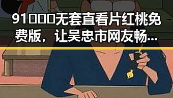 91❌❌❌无套直看片红桃免费版，让吴忠市网友畅享高清视界