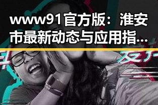 www91官方版：淮安市最新动态与应用指南