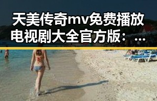 天美传奇mv免费播放电视剧大全官方版：解析背后的内容资源与推广策略