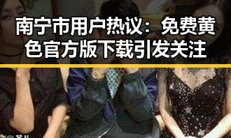 南宁市用户热议：免费黄色官方版下载引发关注