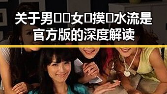 关于男🍌❌女🍑摸🐻水流是官方版的深度解读