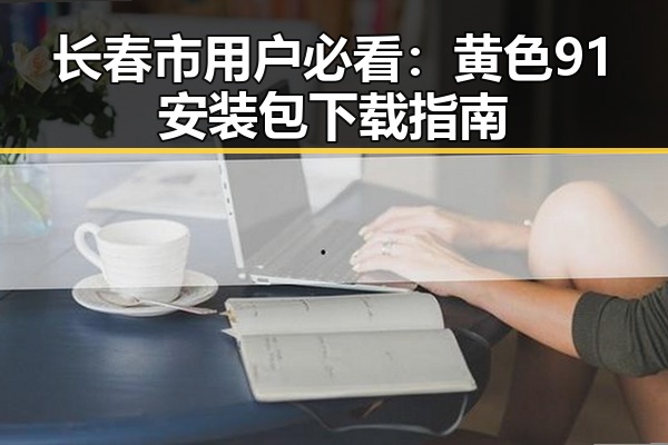 长春市用户必看：黄色91安装包下载指南