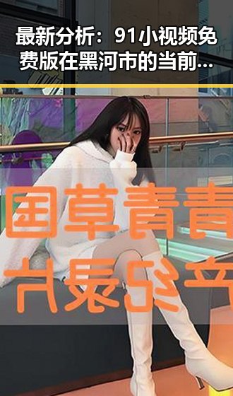 最新分析:91小视频免费版在黑河市的当前使用情况