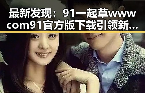 最新发现:91 一起草wwwcom91官方版下载引领新余市用户体验升级