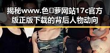 揭秘www.色😍萝网站17c官方版正版下载的背后人物动向
