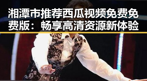 湘潭市推荐西瓜视频免费免费版：畅享高清资源新体验
