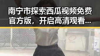 南宁市探索西瓜视频免费官方版，开启高清观看新体验