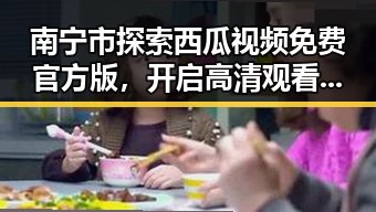 南宁市探索西瓜视频免费官方版，开启高清观看新体验