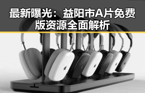 最新曝光：益阳市A片免费版资源全面解析