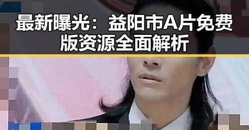 最新曝光：益阳市A片免费版资源全面解析