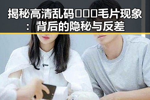 揭秘高清乱码🔞❌♋毛片现象：背后的隐秘与反差