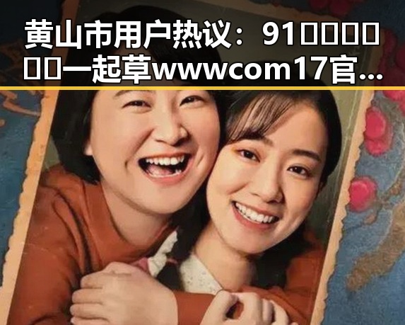 黄山市用户热议：91🍆🍑🔞❌❌❌一起草wwwcom17官方版下载引发关注