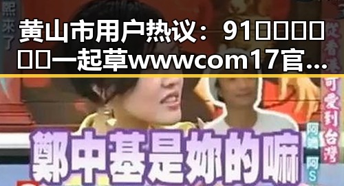 黄山市用户热议：91🍆🍑🔞❌❌❌一起草wwwcom17官方版下载引发关注