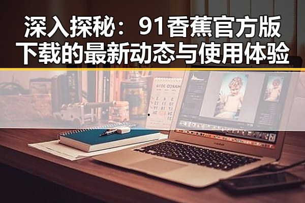深入探秘：91香蕉官方版下载的最新动态与使用体验