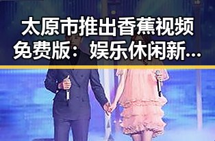 太原市推出香蕉视频免费版：娱乐休闲新体验