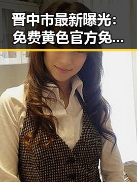 晋中市最新曝光：免费黄色官方免费版引发广泛关注