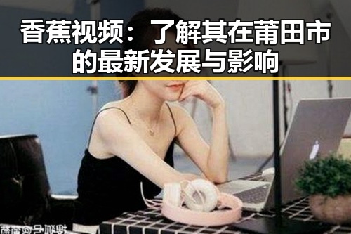 香蕉视频：了解其在莆田市的最新发展与影响
